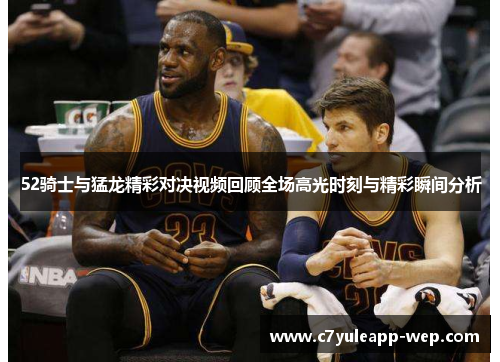 52骑士与猛龙精彩对决视频回顾全场高光时刻与精彩瞬间分析